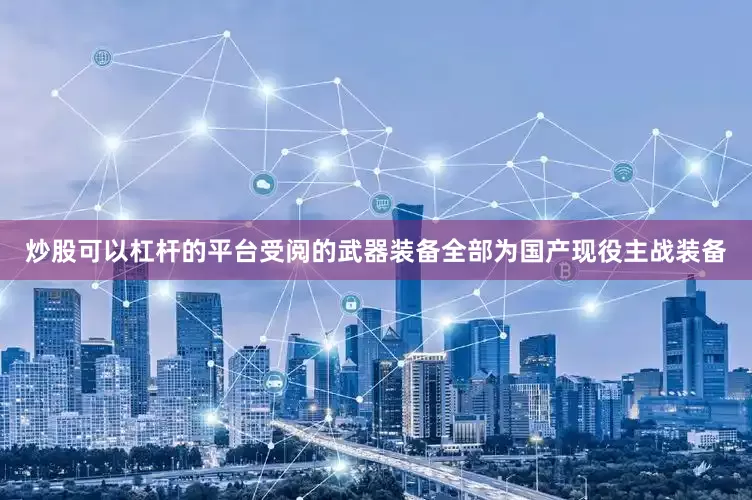 炒股可以杠杆的平台受阅的武器装备全部为国产现役主战装备