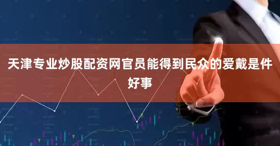 天津专业炒股配资网官员能得到民众的爱戴是件好事