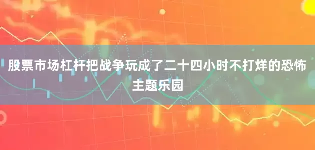 股票市场杠杆把战争玩成了二十四小时不打烊的恐怖主题乐园