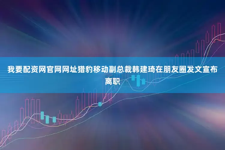我要配资网官网网址猎豹移动副总裁韩建琦在朋友圈发文宣布离职