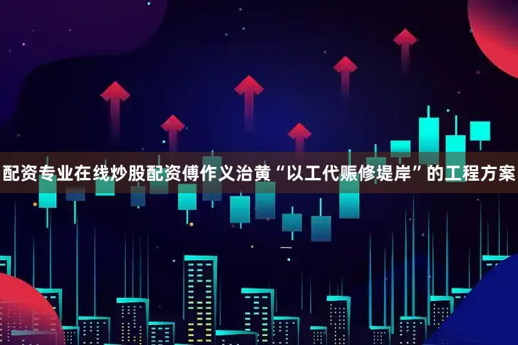 配资专业在线炒股配资傅作义治黄“以工代赈修堤岸”的工程方案