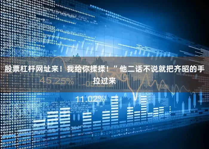股票杠杆网址来！我给你揉揉！”他二话不说就把齐昭的手拉过来