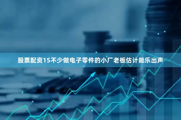 股票配资15不少做电子零件的小厂老板估计能乐出声