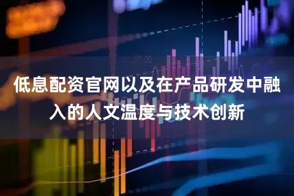 低息配资官网以及在产品研发中融入的人文温度与技术创新