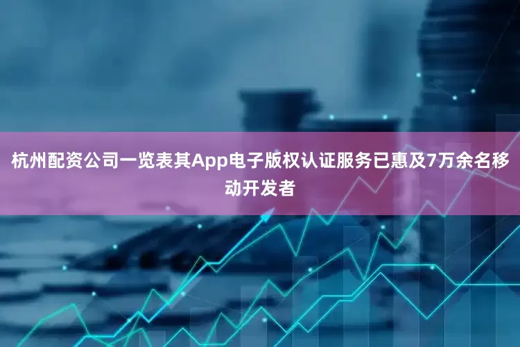 杭州配资公司一览表其App电子版权认证服务已惠及7万余名移动开发者
