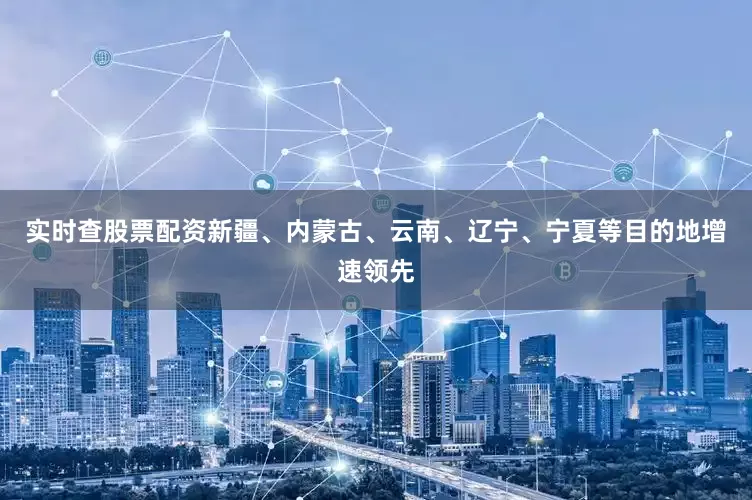 实时查股票配资新疆、内蒙古、云南、辽宁、宁夏等目的地增速领先