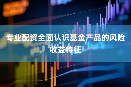 专业配资全面认识基金产品的风险收益特征