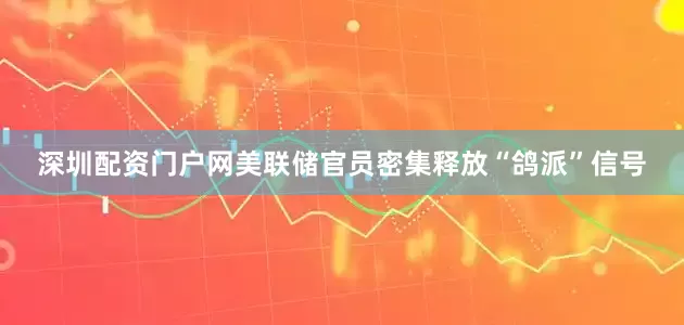 深圳配资门户网美联储官员密集释放“鸽派”信号