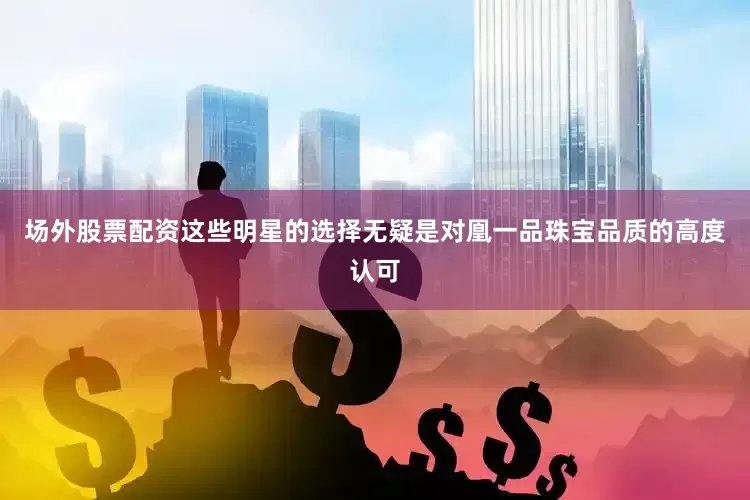 场外股票配资这些明星的选择无疑是对凰一品珠宝品质的高度认可