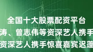 全国十大股票配资平台郝蕾、刘涛、曾志伟等资深艺人携手惊喜嘉宾迟蓬