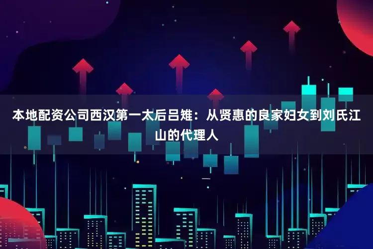 本地配资公司西汉第一太后吕雉：从贤惠的良家妇女到刘氏江山的代理人